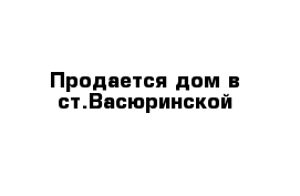Продается дом в ст.Васюринской